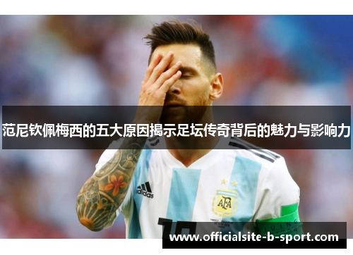 范尼钦佩梅西的五大原因揭示足坛传奇背后的魅力与影响力