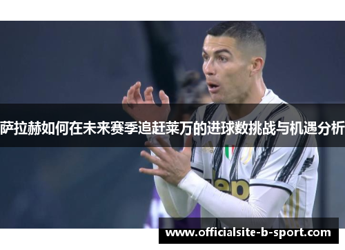 萨拉赫如何在未来赛季追赶莱万的进球数挑战与机遇分析