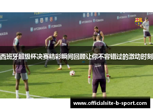 西班牙超级杯决赛精彩瞬间回顾让你不容错过的激动时刻