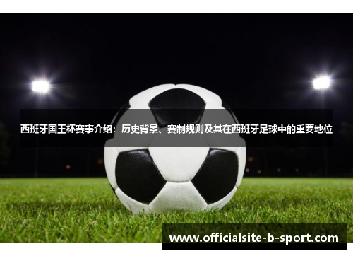 西班牙国王杯赛事介绍：历史背景、赛制规则及其在西班牙足球中的重要地位