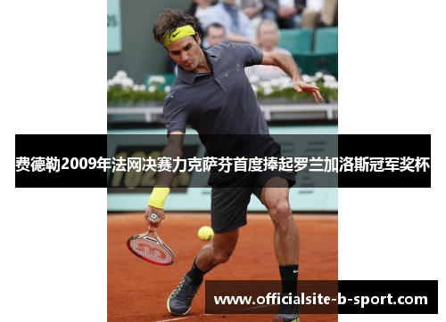 费德勒2009年法网决赛力克萨芬首度捧起罗兰加洛斯冠军奖杯