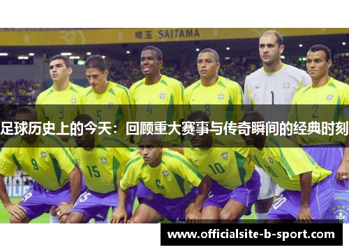 足球历史上的今天：回顾重大赛事与传奇瞬间的经典时刻