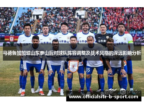 马德鲁加加盟山东泰山后对球队阵容调整及战术风格的深远影响分析 马德鲁加加盟山东泰山后对球队阵容调整及战术风格的深远影响分析