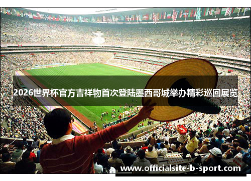 2026世界杯官方吉祥物首次登陆墨西哥城举办精彩巡回展览 2026世界杯官方吉祥物首次登陆墨西哥城举办精彩巡回展览