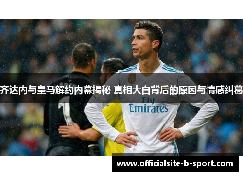 齐达内与皇马解约内幕揭秘 真相大白背后的原因与情感纠葛 齐达内与皇马解约内幕揭秘 真相大白背后的原因与情感纠葛