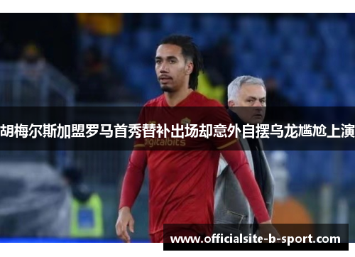 胡梅尔斯加盟罗马首秀替补出场却意外自摆乌龙尴尬上演