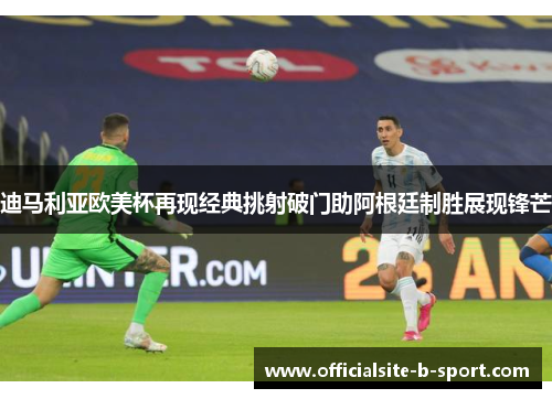 迪马利亚欧美杯再现经典挑射破门助阿根廷制胜展现锋芒
