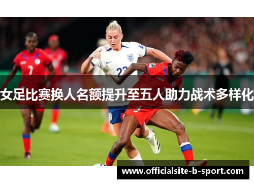 女足比赛换人名额提升至五人助力战术多样化 女足比赛换人名额提升至五人助力战术多样化